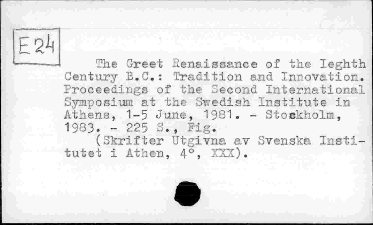 ﻿Е2-Ц
The Greet Renaissance of the leghth Century B.C.: Tradition and Innovation. Proceedings of the Second International Symposium at the Swedish Institute in Athens, 1-5 June, 1981. - Stockholm, 1983. - 225 S., Fig.
(Skrifter Utgivna av Svenska Institute! і Athen, 4°, XXX).